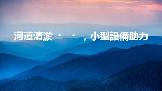 河道清淤，小型設備助力高效施工